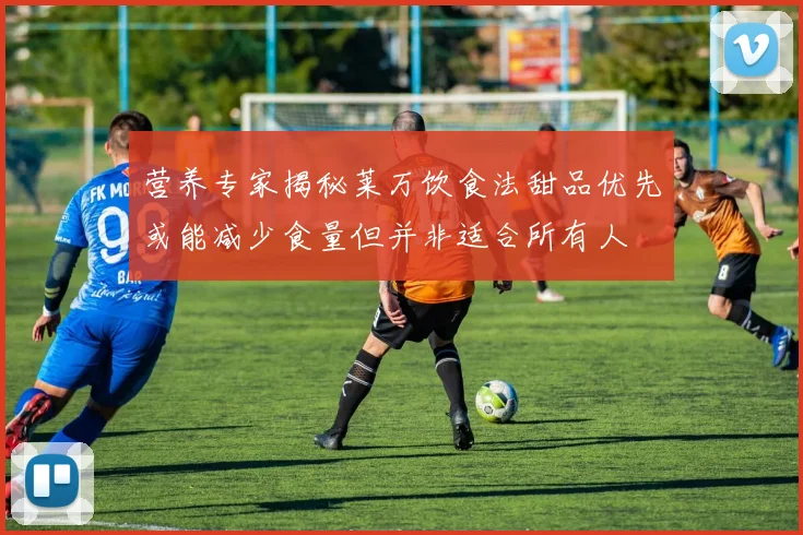 营养专家揭秘莱万饮食法甜品优先或能减少食量但并非适合所有人