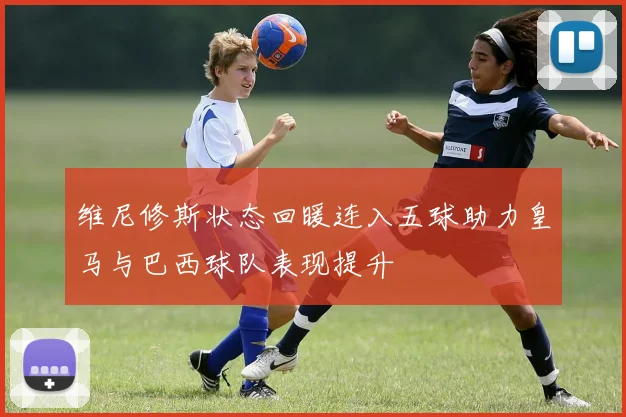 维尼修斯状态回暖连入五球助力皇马与巴西球队表现提升