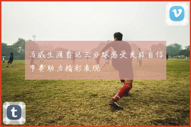 马威生涯首记三分球感受良好自信节奏助力精彩表现