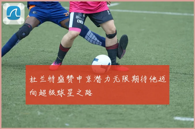杜兰特盛赞申京潜力无限期待他迈向超级球星之路