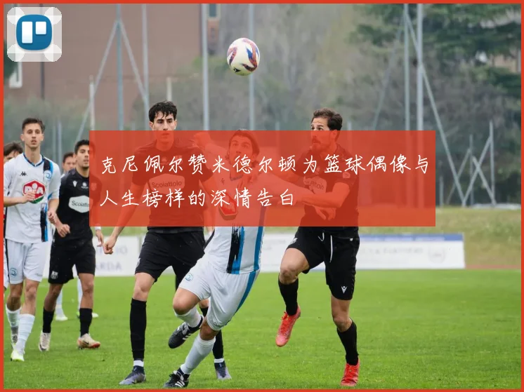 克尼佩尔赞米德尔顿为篮球偶像与人生榜样的深情告白