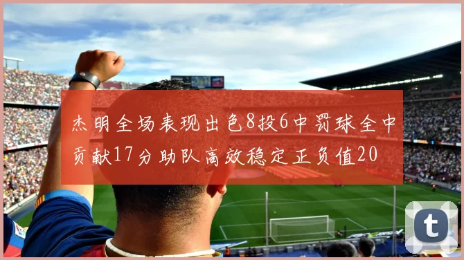 杰明全场表现出色8投6中罚球全中贡献17分助队高效稳定正负值20