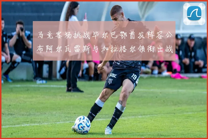 马竞客场挑战毕尔巴鄂首发阵容公布阿尔瓦雷斯与加拉格尔领衔出战