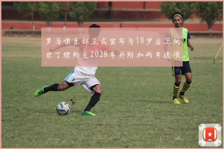 罗马俱乐部正式宣布与18岁后卫纳尔丁续约至2028年并附加两年选项
