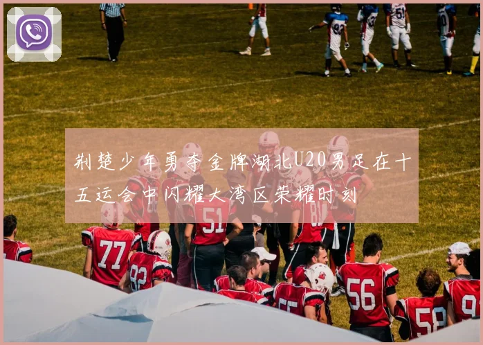 荆楚少年勇夺金牌湖北U20男足在十五运会中闪耀大湾区荣耀时刻