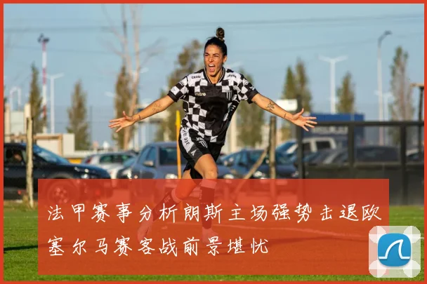 法甲赛事分析朗斯主场强势击退欧塞尔马赛客战前景堪忧