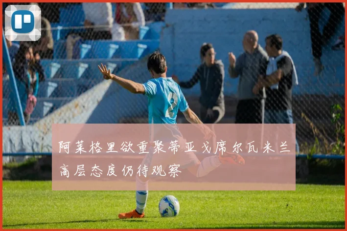 阿莱格里欲重聚蒂亚戈席尔瓦米兰高层态度仍待观察