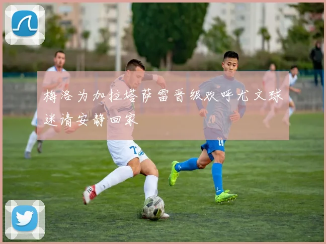 梅洛为加拉塔萨雷晋级欢呼尤文球迷请安静回家