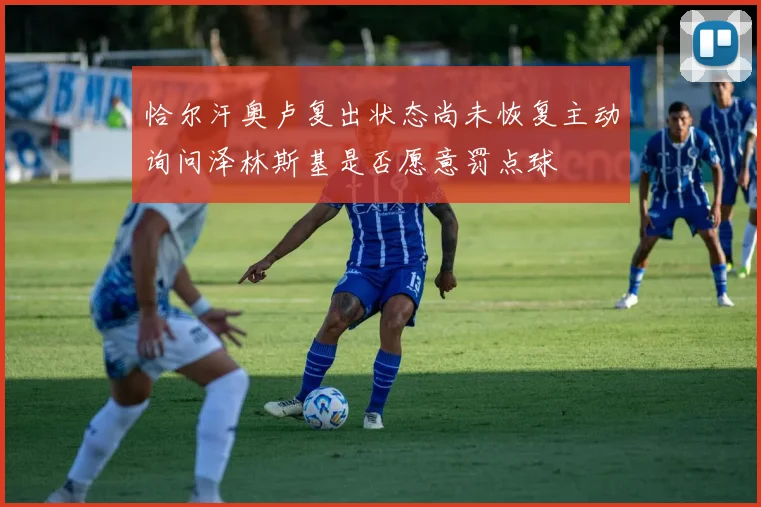 恰尔汗奥卢复出状态尚未恢复主动询问泽林斯基是否愿意罚点球