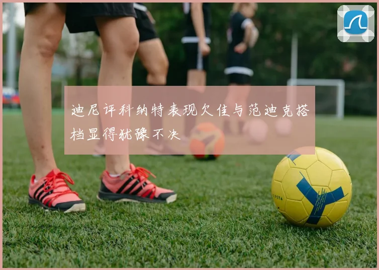 迪尼评科纳特表现欠佳与范迪克搭档显得犹豫不决