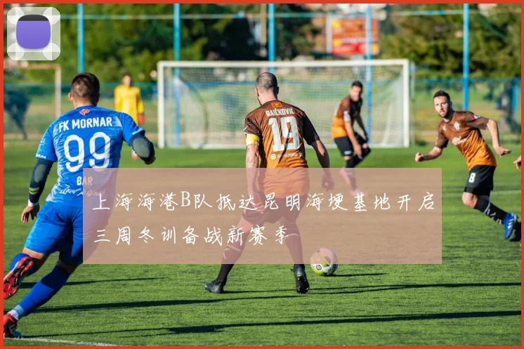 上海海港B队抵达昆明海埂基地开启三周冬训备战新赛季