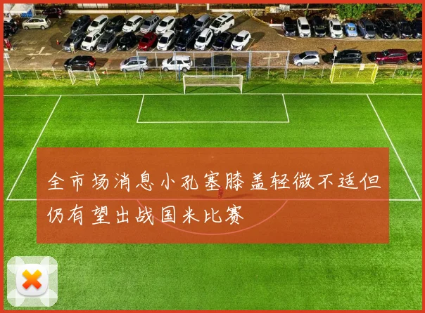 全市场消息小孔塞膝盖轻微不适但仍有望出战国米比赛