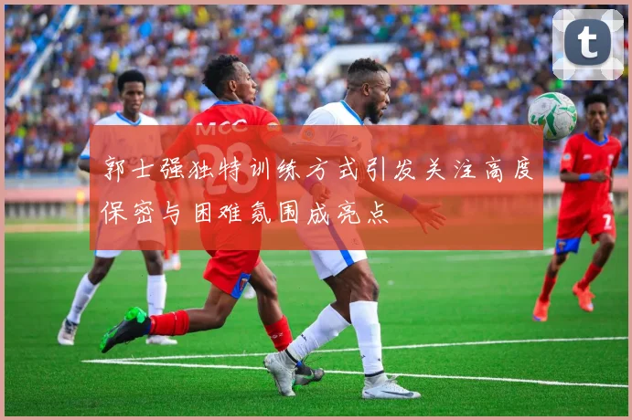 郭士强独特训练方式引发关注高度保密与困难氛围成亮点