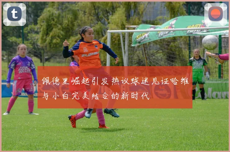 佩德里崛起引发热议球迷见证哈维与小白完美结合的新时代