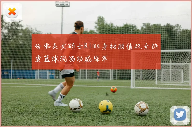 哈佛美女硕士Rima身材颜值双全热爱篮球现场助威绿军