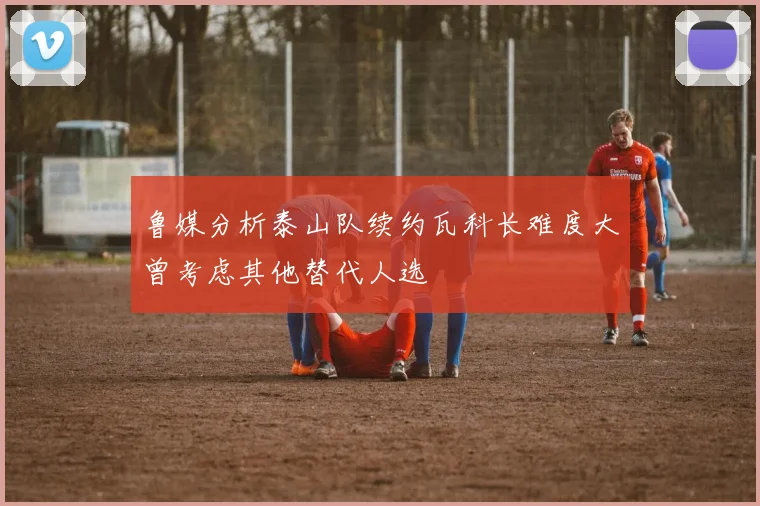 鲁媒分析泰山队续约瓦科长难度大曾考虑其他替代人选