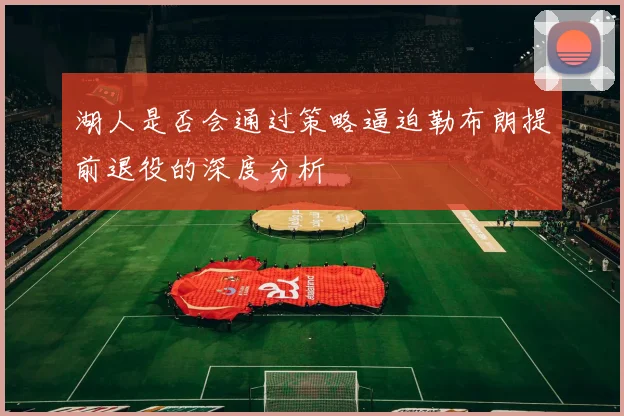 湖人是否会通过策略逼迫勒布朗提前退役的深度分析