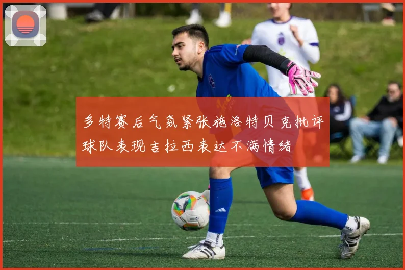 多特赛后气氛紧张施洛特贝克批评球队表现吉拉西表达不满情绪